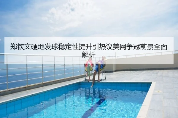 郑钦文硬地发球稳定性提升引热议美网争冠前景全面解析