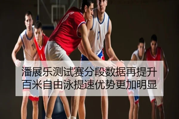 潘展乐测试赛分段数据再提升 百米自由泳提速优势更加明显