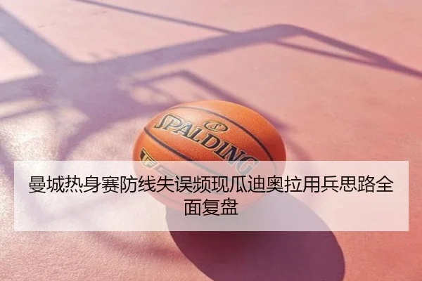 曼城热身赛防线失误频现瓜迪奥拉用兵思路全面复盘