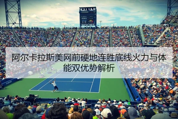 阿尔卡拉斯美网前硬地连胜底线火力与体能双优势解析