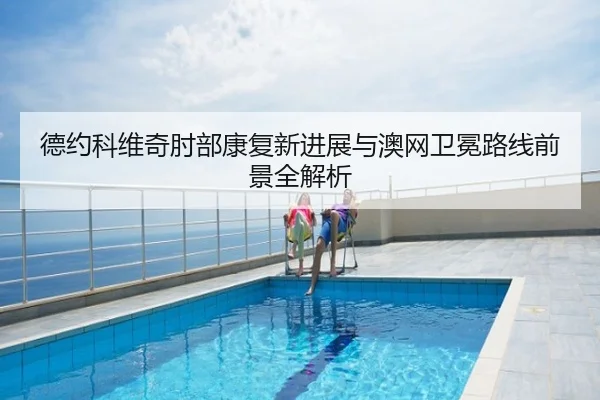 德约科维奇肘部康复新进展与澳网卫冕路线前景全解析